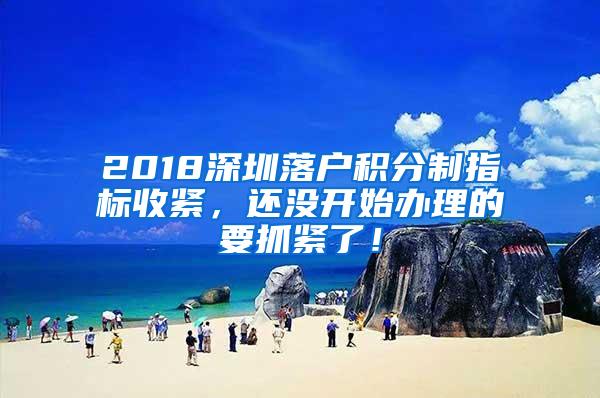 2018深圳落户积分制指标收紧，还没开始办理的要抓紧了！