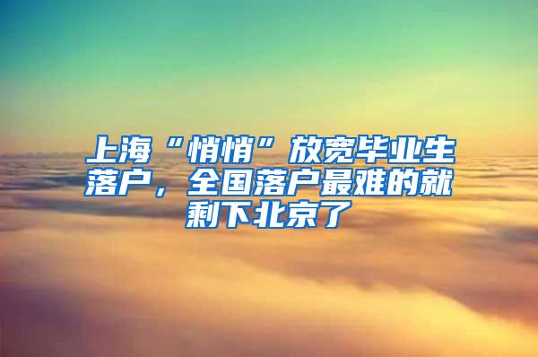 上海“悄悄”放宽毕业生落户，全国落户最难的就剩下北京了