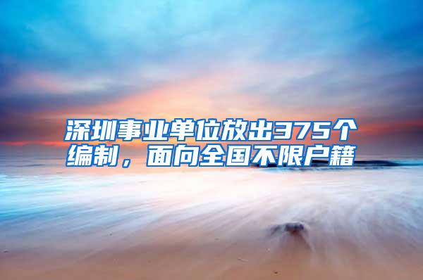 深圳事业单位放出375个编制，面向全国不限户籍