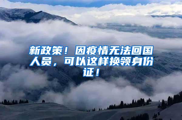 新政策！因疫情无法回国人员，可以这样换领身份证！
