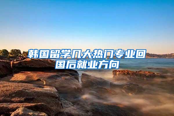 韩国留学几大热门专业回国后就业方向