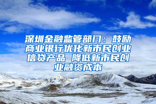 深圳金融监管部门：鼓励商业银行优化新市民创业信贷产品 降低新市民创业融资成本