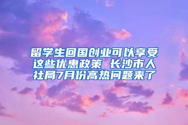 留学生回国创业可以享受这些优惠政策 长沙市人社局7月份高热问题来了