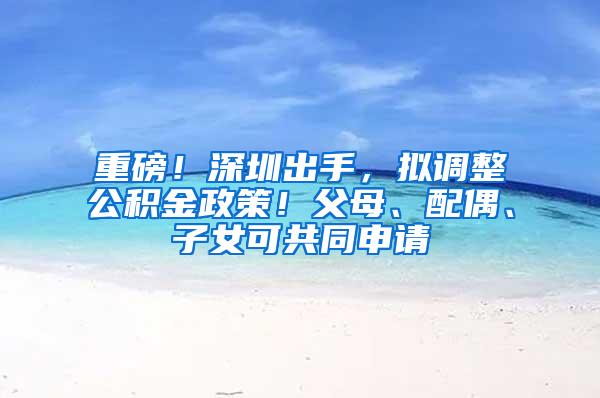 重磅！深圳出手，拟调整公积金政策！父母、配偶、子女可共同申请