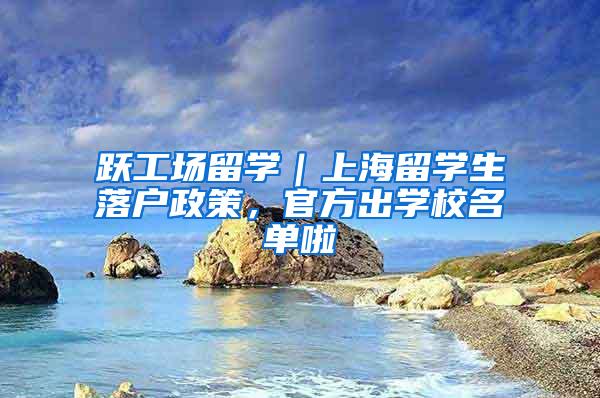 跃工场留学｜上海留学生落户政策，官方出学校名单啦