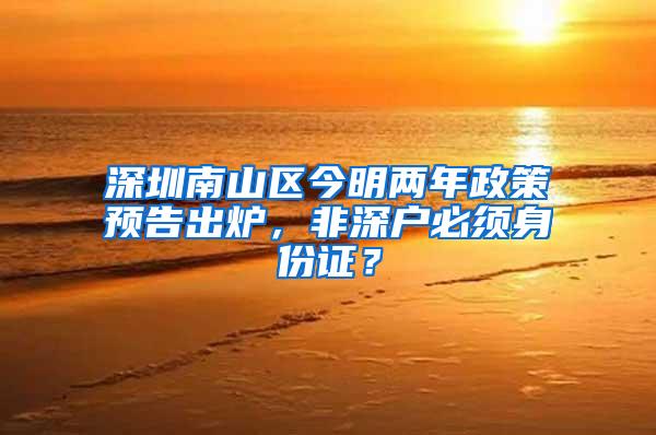 深圳南山区今明两年政策预告出炉，非深户必须身份证？
