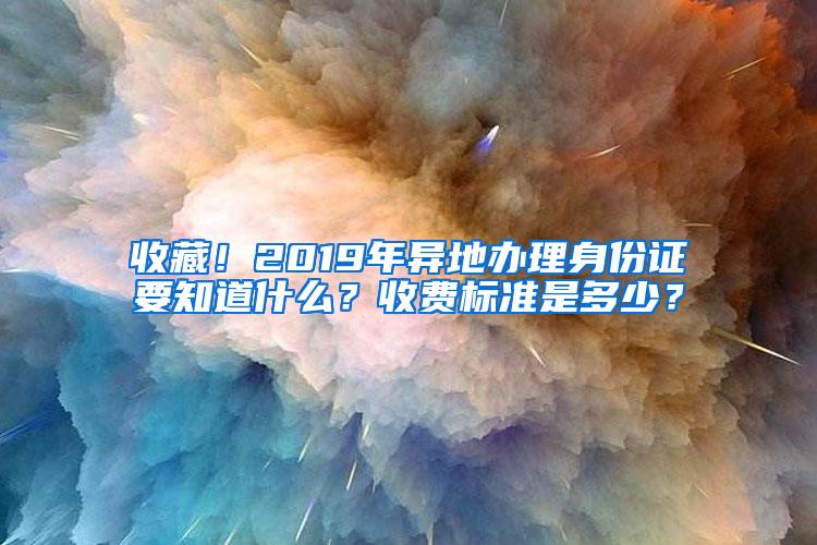 收藏！2019年异地办理身份证要知道什么？收费标准是多少？