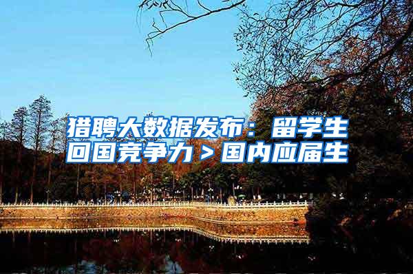 猎聘大数据发布：留学生回国竞争力＞国内应届生
