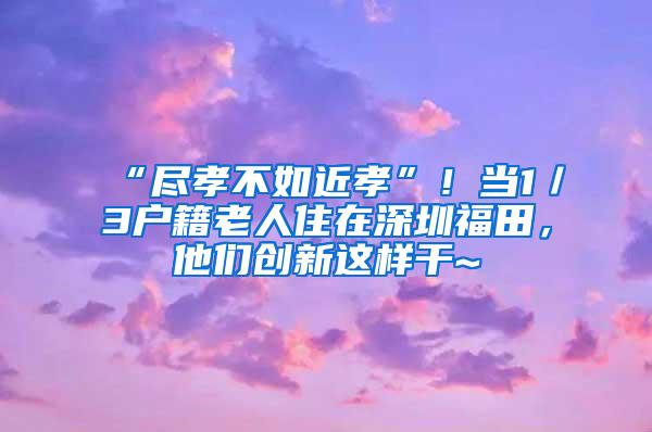 “尽孝不如近孝”！当1／3户籍老人住在深圳福田，他们创新这样干~