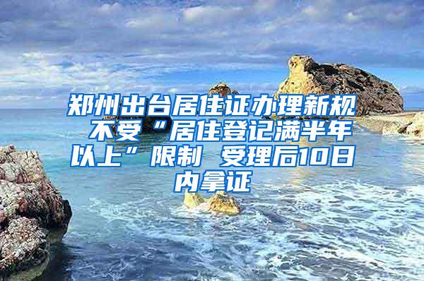 郑州出台居住证办理新规 不受“居住登记满半年以上”限制 受理后10日内拿证
