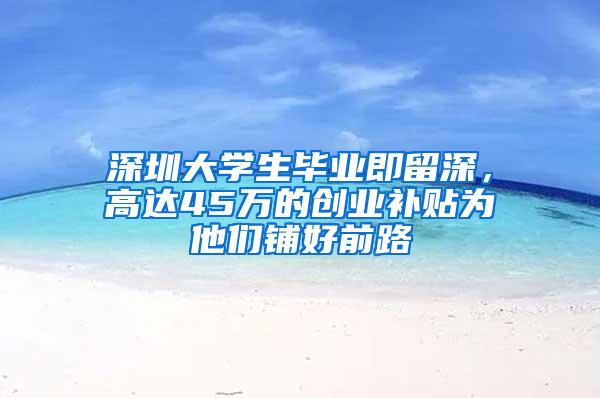 深圳大学生毕业即留深，高达45万的创业补贴为他们铺好前路