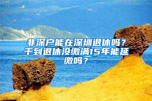 非深户能在深圳退休吗？干到退休没缴满15年能延缴吗？