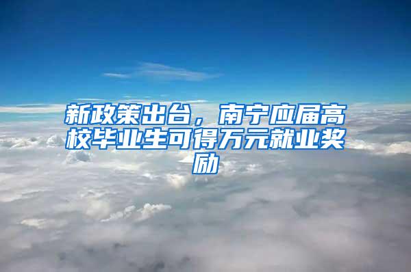 新政策出台，南宁应届高校毕业生可得万元就业奖励