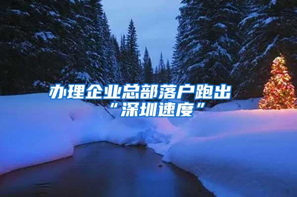 办理企业总部落户跑出“深圳速度”
