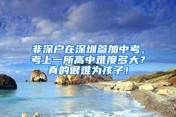 非深户在深圳参加中考，考上一所高中难度多大？真的很难为孩子！