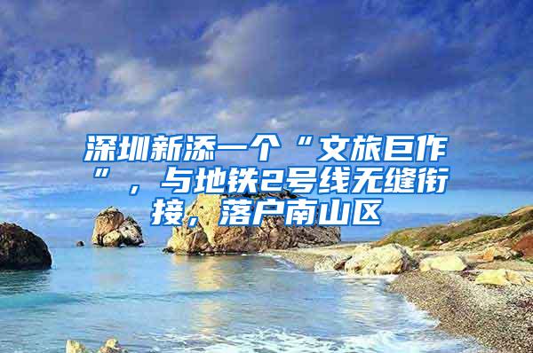 深圳新添一个“文旅巨作”，与地铁2号线无缝衔接，落户南山区