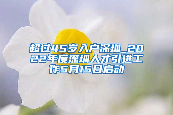 超过45岁入户深圳_2022年度深圳人才引进工作5月15日启动