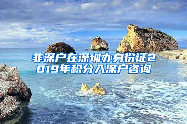 非深户在深圳办身份证2019年积分入深户咨询