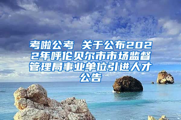 考啦公考 关于公布2022年呼伦贝尔市市场监督管理局事业单位引进人才公告
