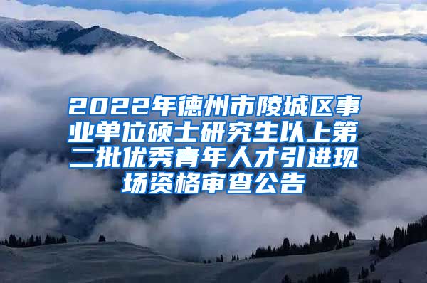 2022年德州市陵城区事业单位硕士研究生以上第二批优秀青年人才引进现场资格审查公告