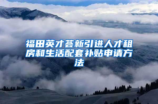 福田英才荟新引进人才租房和生活配套补贴申请方法