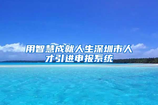 用智慧成就人生深圳市人才引进申报系统