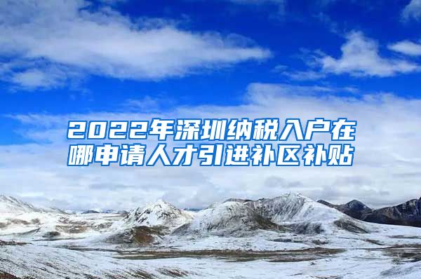 2022年深圳纳税入户在哪申请人才引进补区补贴