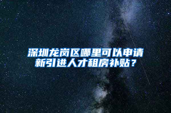 深圳龙岗区哪里可以申请新引进人才租房补贴？