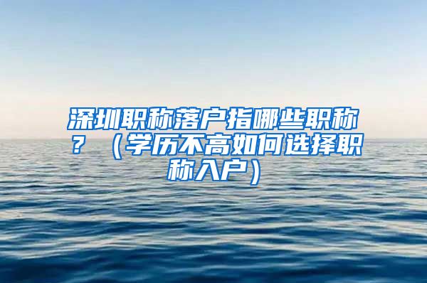 深圳职称落户指哪些职称？（学历不高如何选择职称入户）