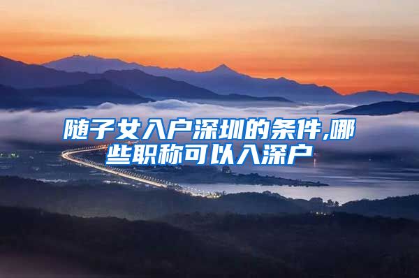 随子女入户深圳的条件,哪些职称可以入深户