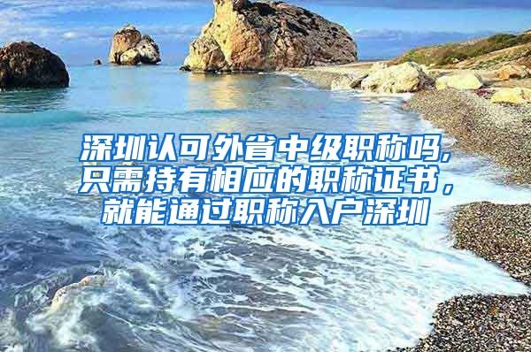 深圳认可外省中级职称吗,只需持有相应的职称证书，就能通过职称入户深圳