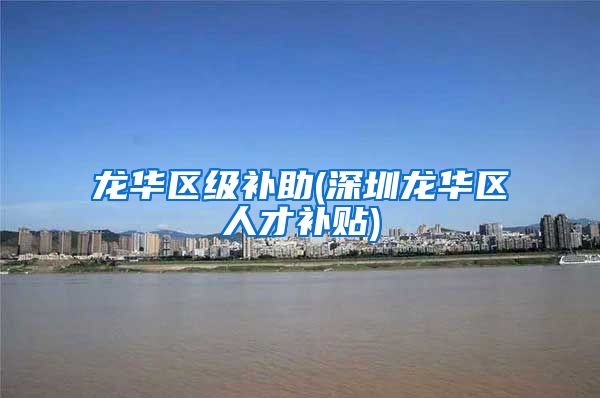 龙华区级补助(深圳龙华区人才补贴)