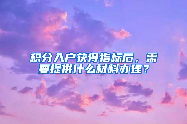 积分入户获得指标后，需要提供什么材料办理？
