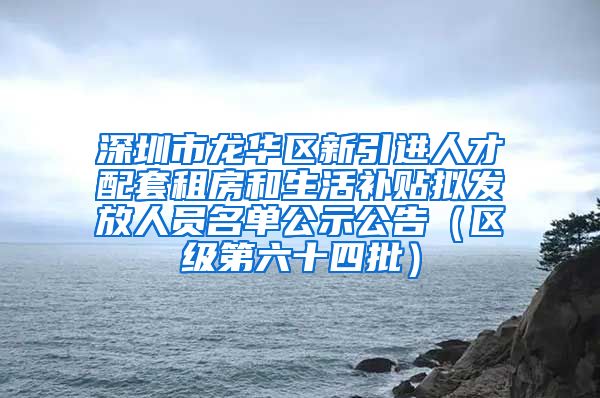 深圳市龙华区新引进人才配套租房和生活补贴拟发放人员名单公示公告（区级第六十四批）