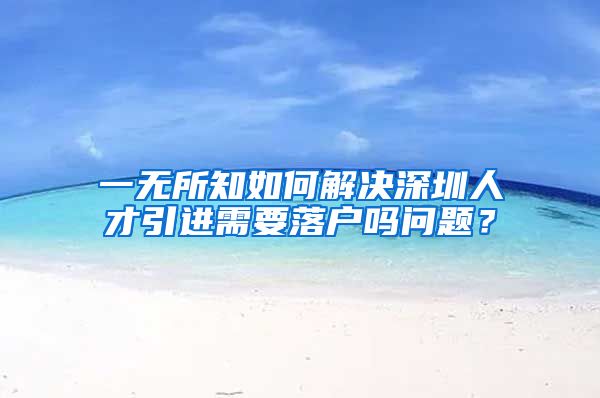 一无所知如何解决深圳人才引进需要落户吗问题？