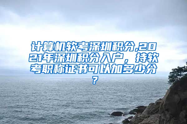 计算机软考深圳积分,2021年深圳积分入户，持软考职称证书可以加多少分？