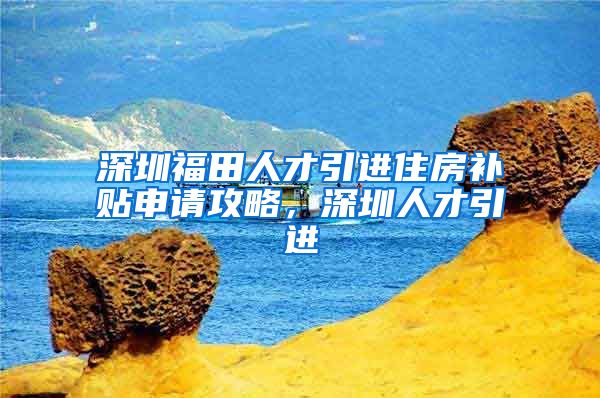 深圳福田人才引进住房补贴申请攻略，深圳人才引进