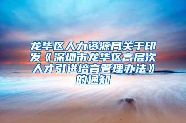 龙华区人力资源局关于印发《深圳市龙华区高层次人才引进培育管理办法》的通知