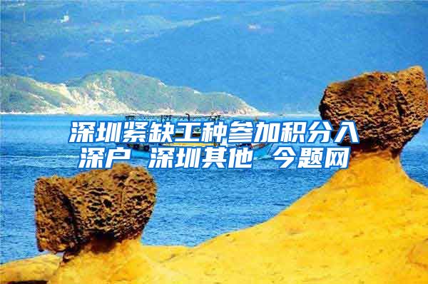 深圳紧缺工种参加积分入深户 深圳其他 今题网