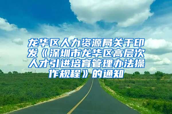 龙华区人力资源局关于印发《深圳市龙华区高层次人才引进培育管理办法操作规程》的通知