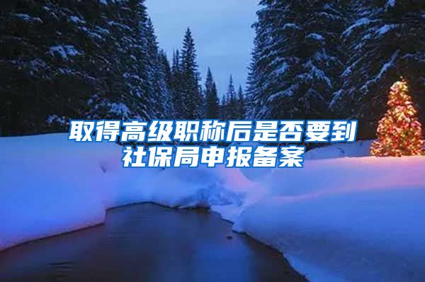 取得高级职称后是否要到社保局申报备案