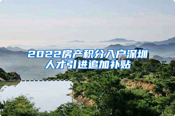2022房产积分入户深圳人才引进追加补贴