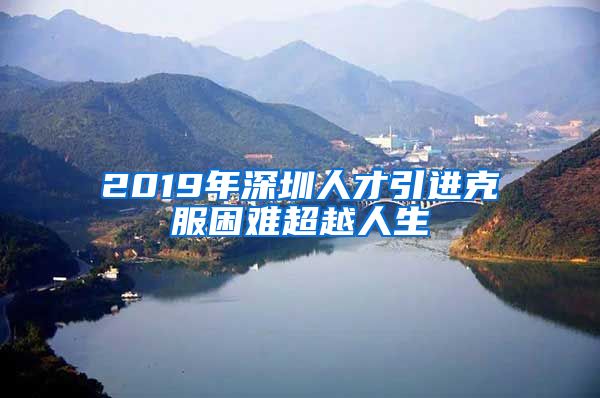 2019年深圳人才引进克服困难超越人生