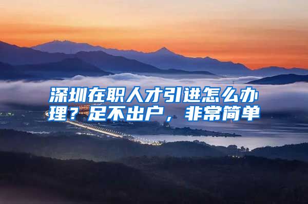 深圳在职人才引进怎么办理？足不出户，非常简单
