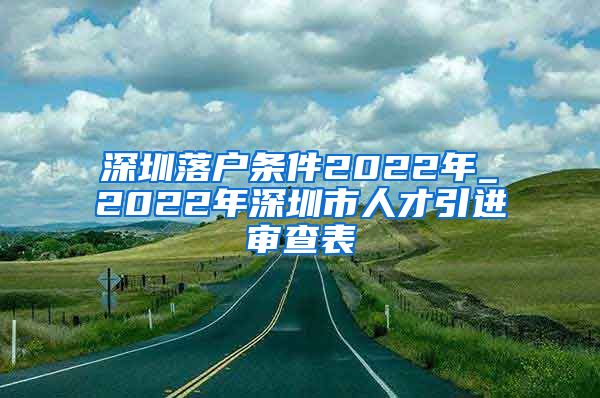 深圳落户条件2022年_2022年深圳市人才引进审查表