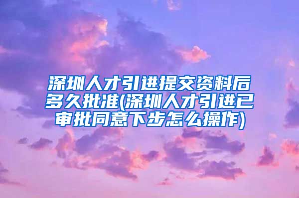 深圳人才引进提交资料后多久批准(深圳人才引进已审批同意下步怎么操作)