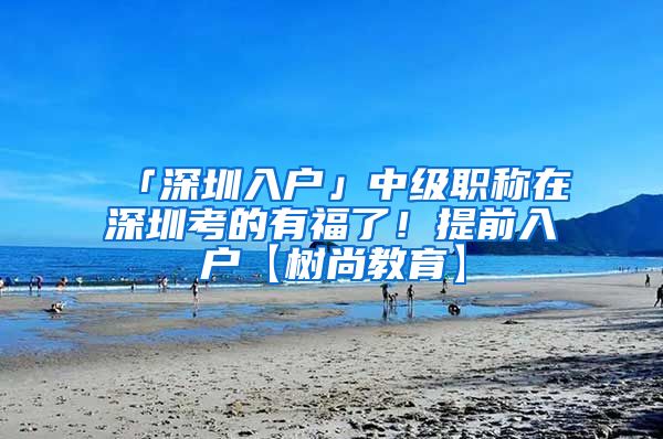 「深圳入户」中级职称在深圳考的有福了！提前入户【树尚教育】