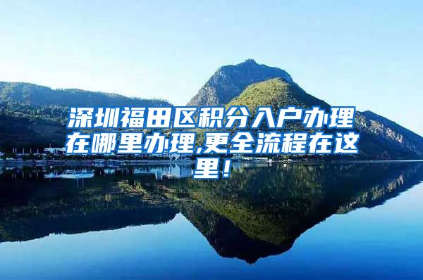 深圳福田区积分入户办理在哪里办理,更全流程在这里！