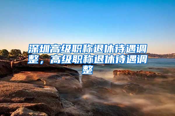 深圳高级职称退休待遇调整，高级职称退休待遇调整