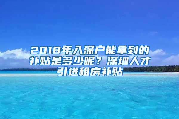 2018年入深户能拿到的补贴是多少呢？深圳人才引进租房补贴